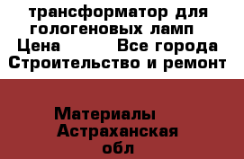 трансформатор для гологеновых ламп › Цена ­ 250 - Все города Строительство и ремонт » Материалы   . Астраханская обл.,Знаменск г.